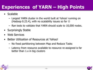 - 51 -
• Scalable
– Largest YARN cluster in the world built at Yahoo! running on
(Hadoop 0.23.4), with no scalability issues so far 
– Ran tests to validate that YARN should scale to 10,000 nodes.
• Surprisingly Stable
• Web Services
• Better Utilization of Resources at Yahoo!
– No fixed partitioning between Map and Reduce Tasks
– Latency from resource available to resource re-assigned is far
better than 1.x in big clusters
Experiences of YARN – High Points
 