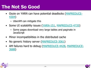 - 54 -
• Oozie on YARN can have potential deadlocks (MAPREDUCE-
4304)
– UberAM can mitigate this
• Some UI scalability issues (YARN-151, MAPREDUCE-4720)
– Some pages download very large tables and paginate in
JavaScript
• Minor incompatibilities in the distributed cache
• No generic history server (MAPREDUCE-3061)
• AM failures hard to debug (MAPREDUCE-4428, MAPREDUCE-
3688)
The Not So Good
 