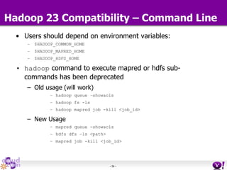 - 56 -
Hadoop 23 Compatibility – Command Line
• Users should depend on environment variables:
– $HADOOP_COMMON_HOME
– $HADOOP_MAPRED_HOME
– $HADOOP_HDFS_HOME
• hadoop command to execute mapred or hdfs sub-
commands has been deprecated
– Old usage (will work)
– hadoop queue –showacls
– hadoop fs -ls
– hadoop mapred job -kill <job_id>
– New Usage
– mapred queue -showacls
– hdfs dfs –ls <path>
– mapred job -kill <job_id>
 