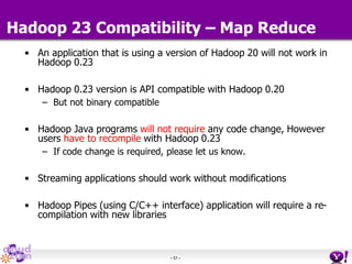 - 57 -
Hadoop 23 Compatibility – Map Reduce
• An application that is using a version of Hadoop 20 will not work in
Hadoop 0.23
• Hadoop 0.23 version is API compatible with Hadoop 0.20
– But not binary compatible
• Hadoop Java programs will not require any code change, However
users have to recompile with Hadoop 0.23
– If code change is required, please let us know.
• Streaming applications should work without modifications
• Hadoop Pipes (using C/C++ interface) application will require a re-
compilation with new libraries
 