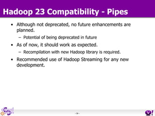 - 58 -
Hadoop 23 Compatibility - Pipes
• Although not deprecated, no future enhancements are
planned.
– Potential of being deprecated in future
• As of now, it should work as expected.
– Recompilation with new Hadoop library is required.
• Recommended use of Hadoop Streaming for any new
development.
 