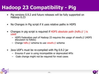 - 61 -
Hadoop 23 Compatibility - Pig
• Pig versions 0.9.2 and future releases will be fully supported on
Hadoop 0.23
• No Changes in Pig script if it uses relative paths in HDFS
• Changes in pig script is required if HDFS absolute path (hdfs:// ) is
used
– HDFS Federation part of Hadoop 23 requires the usage of viewfs:// (HDFS
discussion to follow)
– Change hdfs:// schema to use viewfs:// schema
• Java UDF’s must be re-compiled with Pig 0.9.2 jar
– Ensures if user is using incompatible or deprecated APIs
– Code change might not be required for most cases
 