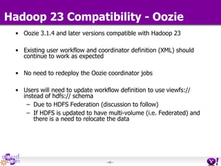 - 63 -
• Oozie 3.1.4 and later versions compatible with Hadoop 23
• Existing user workflow and coordinator definition (XML) should
continue to work as expected
• No need to redeploy the Oozie coordinator jobs
• Users will need to update workflow definition to use viewfs://
instead of hdfs:// schema
– Due to HDFS Federation (discussion to follow)
– If HDFS is updated to have multi-volume (i.e. Federated) and
there is a need to relocate the data
Hadoop 23 Compatibility - Oozie
 
