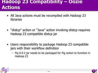 - 64 -
Hadoop 23 Compatibility – Oozie
Actions
• All Java actions must be recompiled with Hadoop 23
libraries
• “distcp” action or “Java” action invoking distcp requires
Hadoop 23 compatible distcp jar
• Users responsibility to package Hadoop 23 compatible
jars with their workflow definition
– Pig 0.9.2 jar needs to be packaged for Pig action to function in
Hadoop 23
 