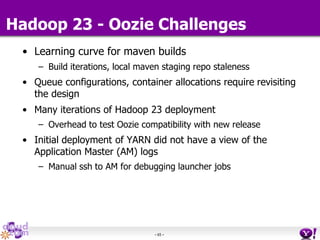 - 65 -
Hadoop 23 - Oozie Challenges
• Learning curve for maven builds
– Build iterations, local maven staging repo staleness
• Queue configurations, container allocations require revisiting
the design
• Many iterations of Hadoop 23 deployment
– Overhead to test Oozie compatibility with new release
• Initial deployment of YARN did not have a view of the
Application Master (AM) logs
– Manual ssh to AM for debugging launcher jobs
 