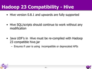 - 66 -
• Hive version 0.8.1 and upwards are fully supported
• Hive SQL/scripts should continue to work without any
modification
• Java UDF’s in Hive must be re-compiled with Hadoop
23 compatible hive.jar
– Ensures if user is using incompatible or deprecated APIs
Hadoop 23 Compatibility - Hive
 
