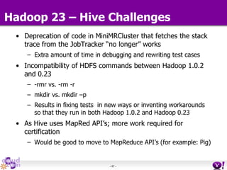 - 67 -
Hadoop 23 – Hive Challenges
• Deprecation of code in MiniMRCluster that fetches the stack
trace from the JobTracker “no longer” works
– Extra amount of time in debugging and rewriting test cases
• Incompatibility of HDFS commands between Hadoop 1.0.2
and 0.23
– -rmr vs. -rm -r
– mkdir vs. mkdir –p
– Results in fixing tests in new ways or inventing workarounds
so that they run in both Hadoop 1.0.2 and Hadoop 0.23
• As Hive uses MapRed API’s; more work required for
certification
– Would be good to move to MapReduce API’s (for example: Pig)
 