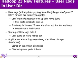 - 69 -
Hadoop 23 New Features – User Logs
in User Dir
• User logs (stdout/stderr/syslog from the job) go into “/user/”
HDFS dir and are subject to quotas
– User logs have potential to fill up user HDFS quota
• User has to periodically clean up
– Previously in Hadoop 20 were stored on task tracker machines
• Deleted after a fixed interval
• Storing of User logs fails if
– User quota on HDFS maxed out
• Application Master logs (counters, start time, #maps,
#reducers)
– Stored on the system directories
– Cleaned up on a periodic basis
 