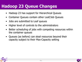 - 71 -
Hadoop 23 Queue Changes
• Hadoop 23 has support for Hierarchical Queues
• Container Queues contain other Leaf/Job Queues
• Jobs are submitted to Leaf queues
• Higher level of controls to the administrators
• Better scheduling of jobs with competing resources within
the container queues
• Queues (as before) can steal resources beyond their
capacity subject to their Max-Capacity setting
 