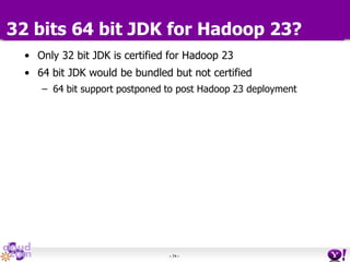 - 74 -
32 bits 64 bit JDK for Hadoop 23?
• Only 32 bit JDK is certified for Hadoop 23
• 64 bit JDK would be bundled but not certified
– 64 bit support postponed to post Hadoop 23 deployment
 