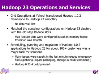 - 75 -
Hadoop 23 Operations and Services
• Grid Operations at Yahoo! transitioned Hadoop 1.0.2
Namenode to Hadoop 23 smoothly
– No data was lost
• Matched the container configurations on Hadoop 23 clusters
with the old Map Reduce slots
– Map Reduce slots were configured based on memory hence
transition was smooth
• Scheduling, planning and migration of Hadoop 1.0.2
applications to Hadoop 23 for about 100+ customers was a
major task for solutions
– Many issues were caught in the last minute needed emergency
fixes (globbing, pig.jar packaging, change in mkdir command )
– Hadoop 0.23.4 build planned
 