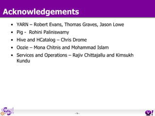 - 76 -
Acknowledgements
• YARN – Robert Evans, Thomas Graves, Jason Lowe
• Pig - Rohini Paliniswamy
• Hive and HCatalog – Chris Drome
• Oozie – Mona Chitnis and Mohammad Islam
• Services and Operations – Rajiv Chittajallu and Kimsukh
Kundu
 