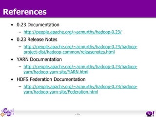 - 77 -
References
• 0.23 Documentation
– http://people.apache.org/~acmurthy/hadoop-0.23/
• 0.23 Release Notes
– http://people.apache.org/~acmurthy/hadoop-0.23/hadoop-
project-dist/hadoop-common/releasenotes.html
• YARN Documentation
– http://people.apache.org/~acmurthy/hadoop-0.23/hadoop-
yarn/hadoop-yarn-site/YARN.html
• HDFS Federation Documentation
– http://people.apache.org/~acmurthy/hadoop-0.23/hadoop-
yarn/hadoop-yarn-site/Federation.html
 