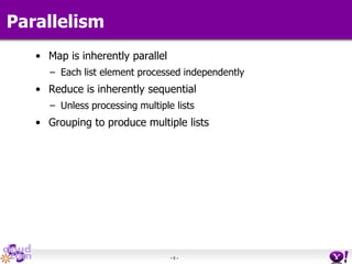 - 9 -
Parallelism
• Map is inherently parallel
– Each list element processed independently
• Reduce is inherently sequential
– Unless processing multiple lists
• Grouping to produce multiple lists
 