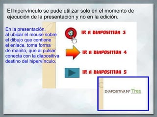 El hipervínculo se pude utilizar solo en el momento de
ejecución de la presentación y no en la edición.
En la presentación,
al ubicar el mouse sobre
el dibujo que contiene
el enlace, toma forma
de manito, que al pulsar
conecta con la diapositiva
destino del hipervínculo.
 