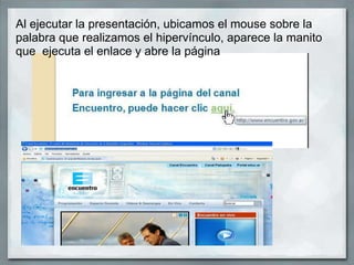 Al ejecutar la presentación, ubicamos el mouse sobre la
palabra que realizamos el hipervínculo, aparece la manito
que ejecuta el enlace y abre la página
 