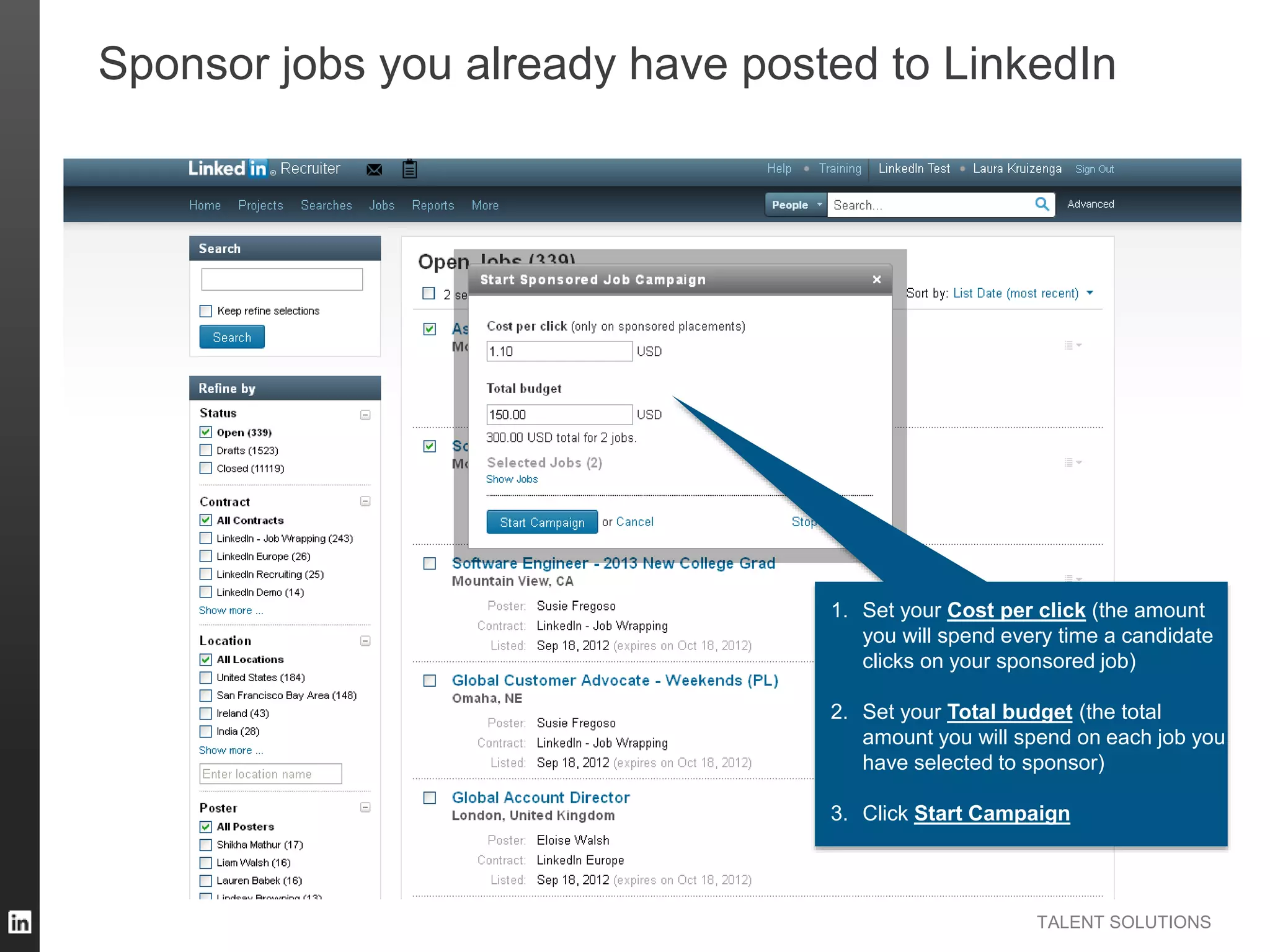 TALENT SOLUTIONS
Sponsor jobs you already have posted to LinkedIn
1. Set your Cost per click (the amount
you will spend every time a candidate
clicks on your sponsored job)
2. Set your Total budget (the total
amount you will spend on each job you
have selected to sponsor)
3. Click Start Campaign
 