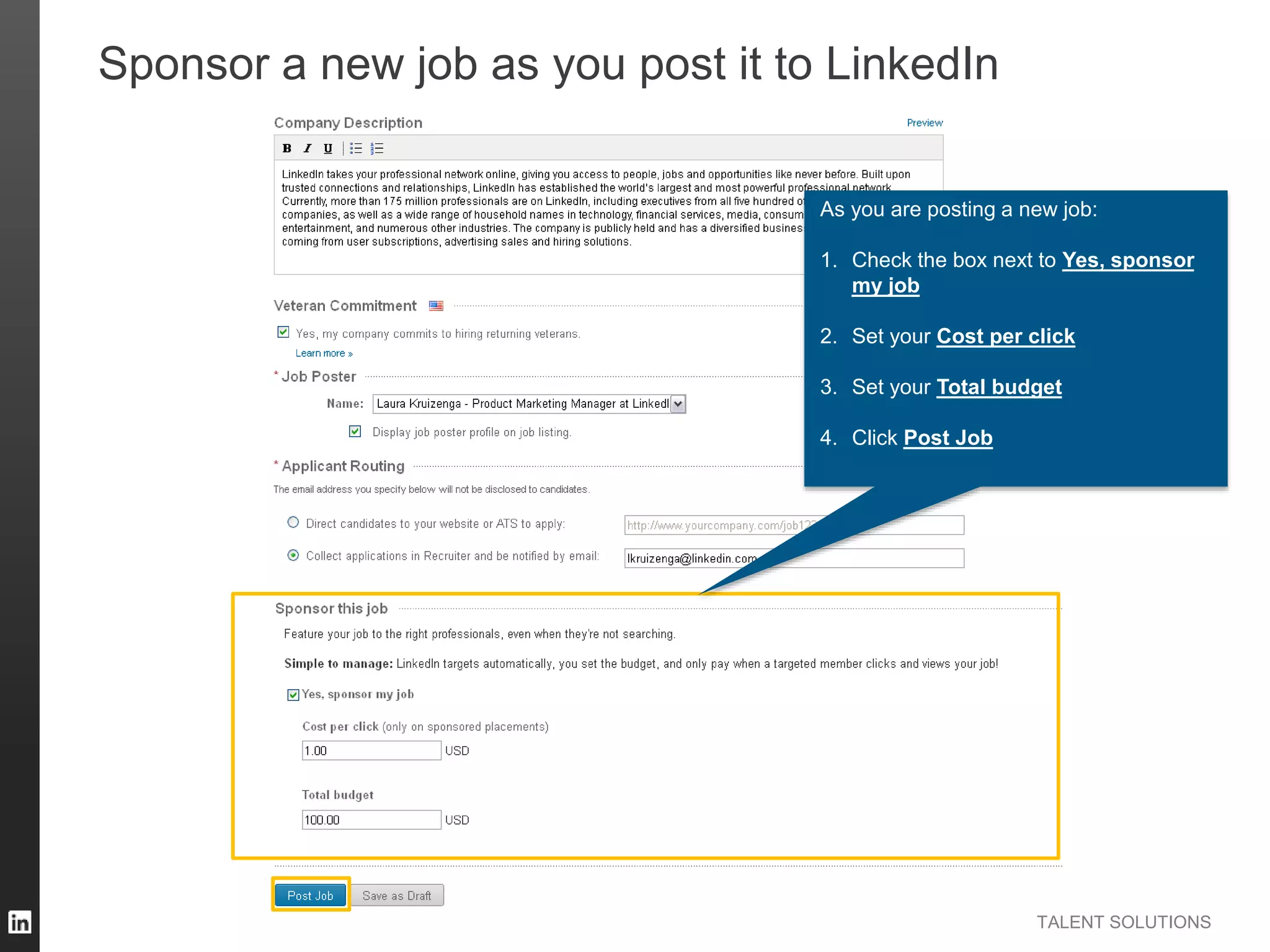 TALENT SOLUTIONS
Sponsor a new job as you post it to LinkedIn
As you are posting a new job:
1. Check the box next to Yes, sponsor
my job
2. Set your Cost per click
3. Set your Total budget
4. Click Post Job
 