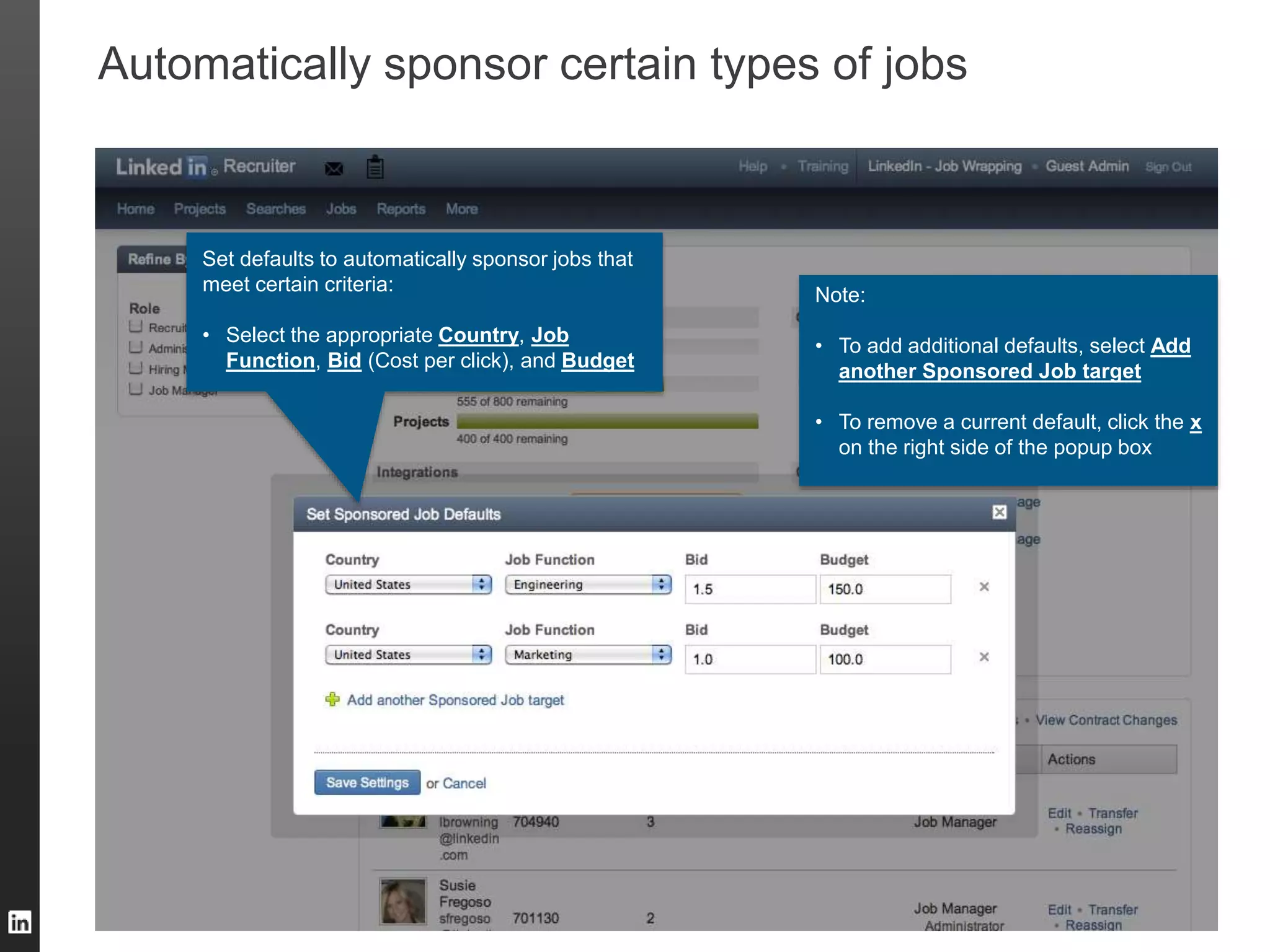 TALENT SOLUTIONS
Automatically sponsor certain types of jobs
Set defaults to automatically sponsor jobs that
meet certain criteria:
• Select the appropriate Country, Job
Function, Bid (Cost per click), and Budget
Note:
• To add additional defaults, select Add
another Sponsored Job target
• To remove a current default, click the x
on the right side of the popup box
 