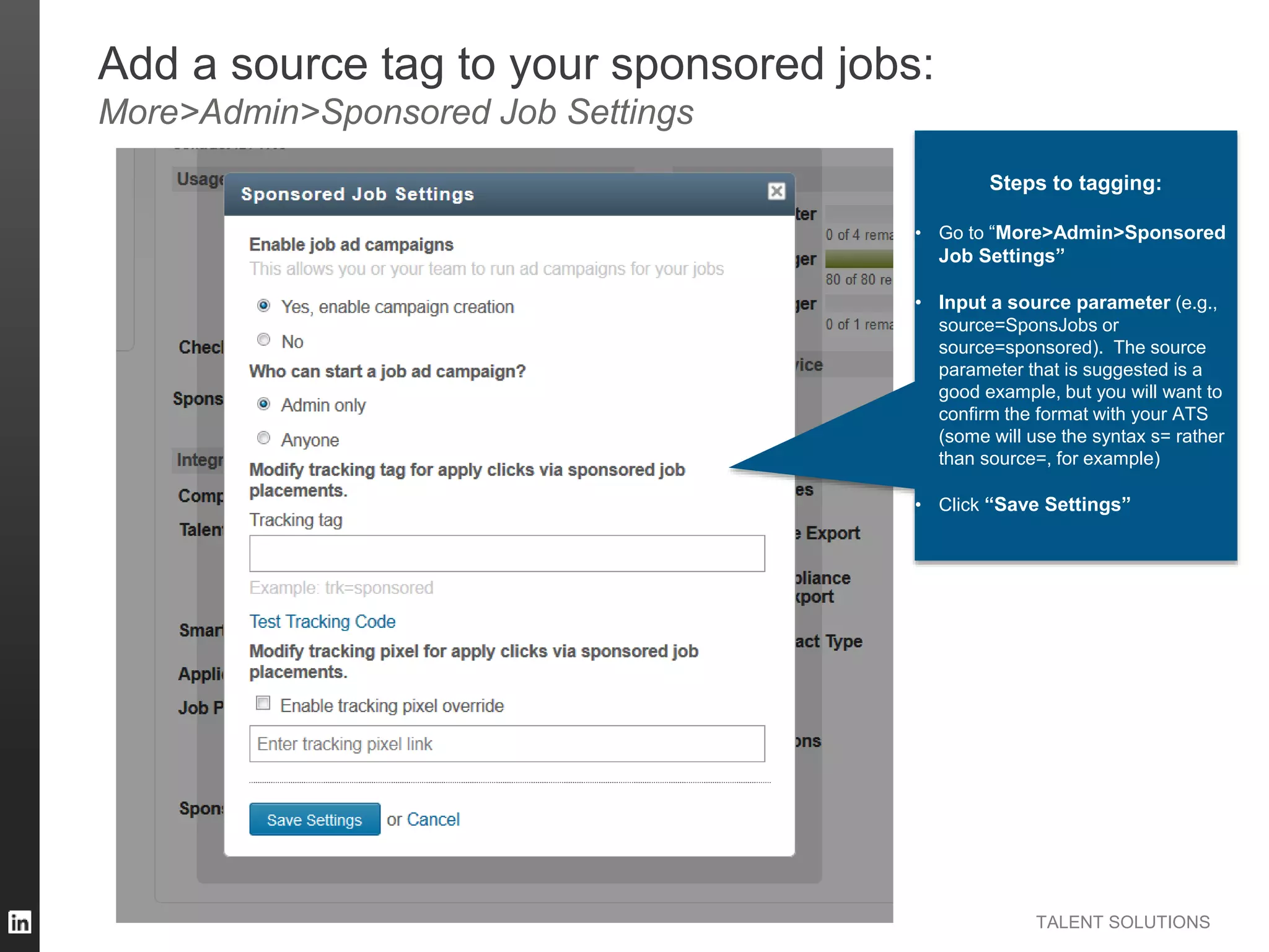 TALENT SOLUTIONS
Add a source tag to your sponsored jobs:
More>Admin>Sponsored Job Settings
Steps to tagging:
• Go to “More>Admin>Sponsored
Job Settings”
• Input a source parameter (e.g.,
source=SponsJobs or
source=sponsored). The source
parameter that is suggested is a
good example, but you will want to
confirm the format with your ATS
(some will use the syntax s= rather
than source=, for example)
• Click “Save Settings”
 