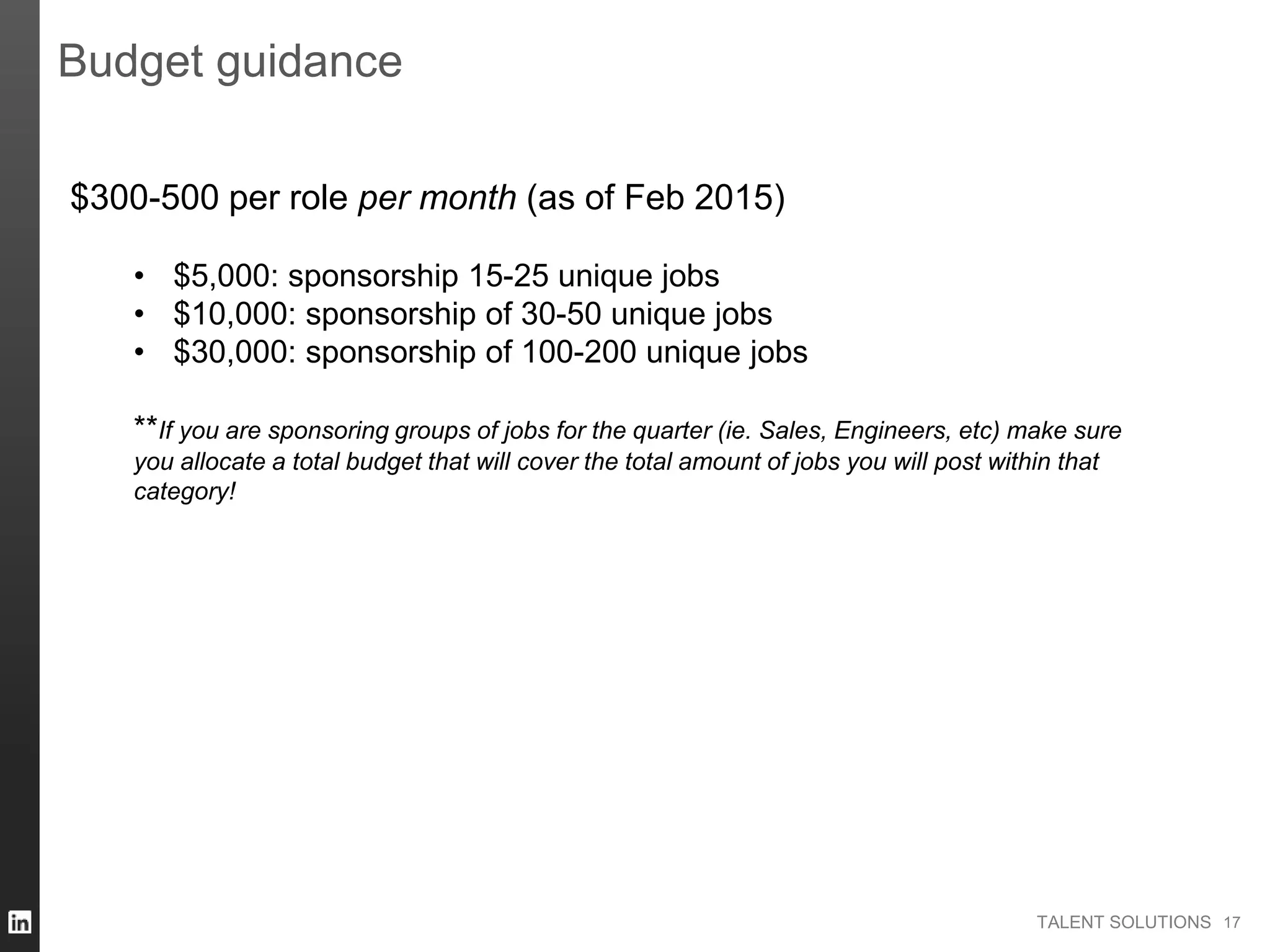 TALENT SOLUTIONS 17
Budget guidance
$300-500 per role per month (as of Feb 2015)
• $5,000: sponsorship 15-25 unique jobs
• $10,000: sponsorship of 30-50 unique jobs
• $30,000: sponsorship of 100-200 unique jobs
**If you are sponsoring groups of jobs for the quarter (ie. Sales, Engineers, etc) make sure
you allocate a total budget that will cover the total amount of jobs you will post within that
category!
 