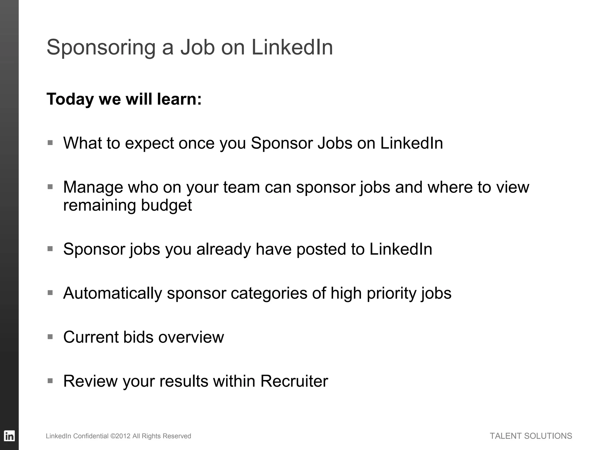TALENT SOLUTIONS
Sponsoring a Job on LinkedIn
Today we will learn:
 What to expect once you Sponsor Jobs on LinkedIn
 Manage who on your team can sponsor jobs and where to view
remaining budget
 Sponsor jobs you already have posted to LinkedIn
 Automatically sponsor categories of high priority jobs
 Current bids overview
 Review your results within Recruiter
LinkedIn Confidential ©2012 All Rights Reserved
 