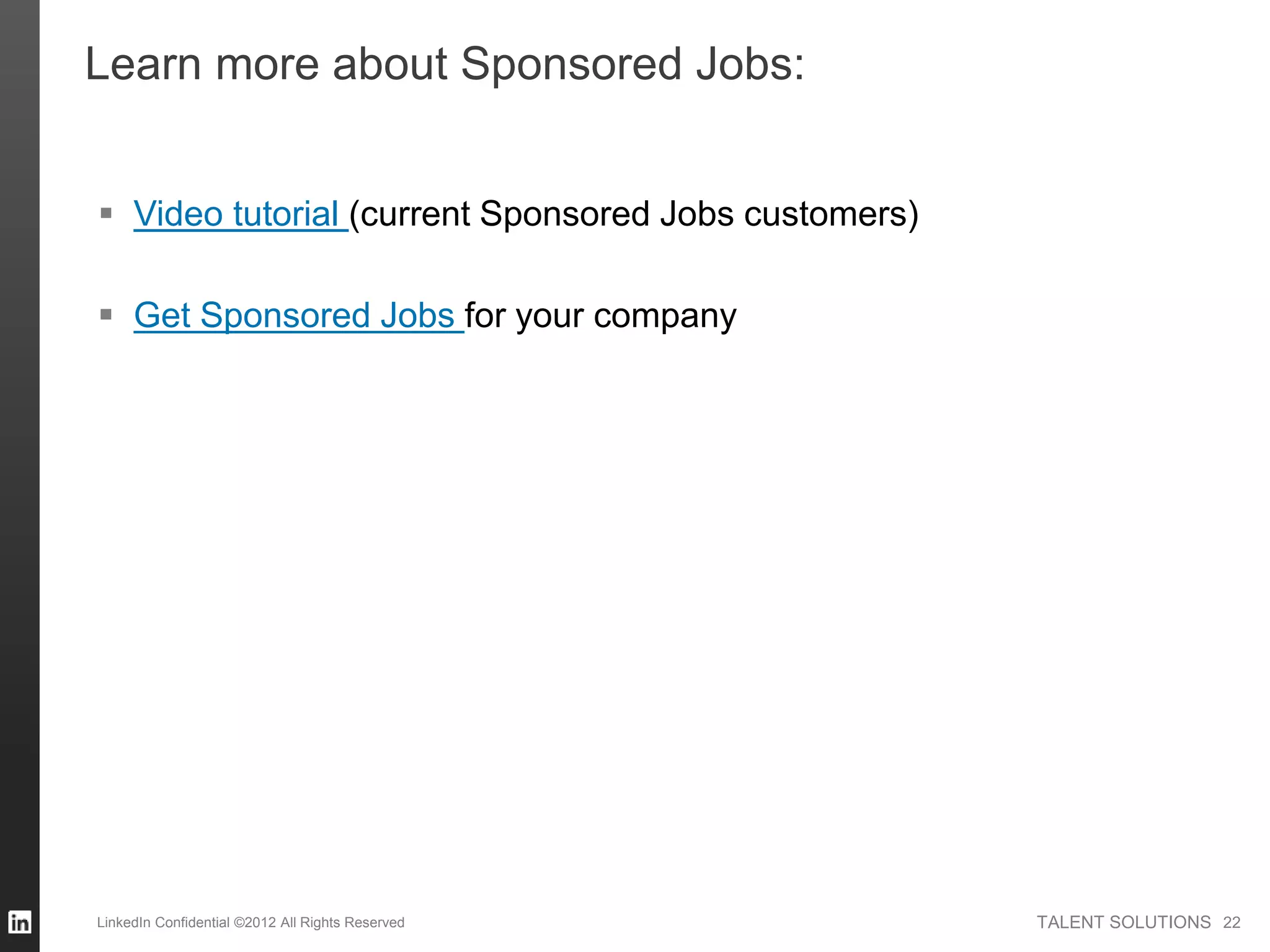 TALENT SOLUTIONSLinkedIn Confidential ©2012 All Rights Reserved 22
Learn more about Sponsored Jobs:
 Video tutorial (current Sponsored Jobs customers)
 Get Sponsored Jobs for your company
 