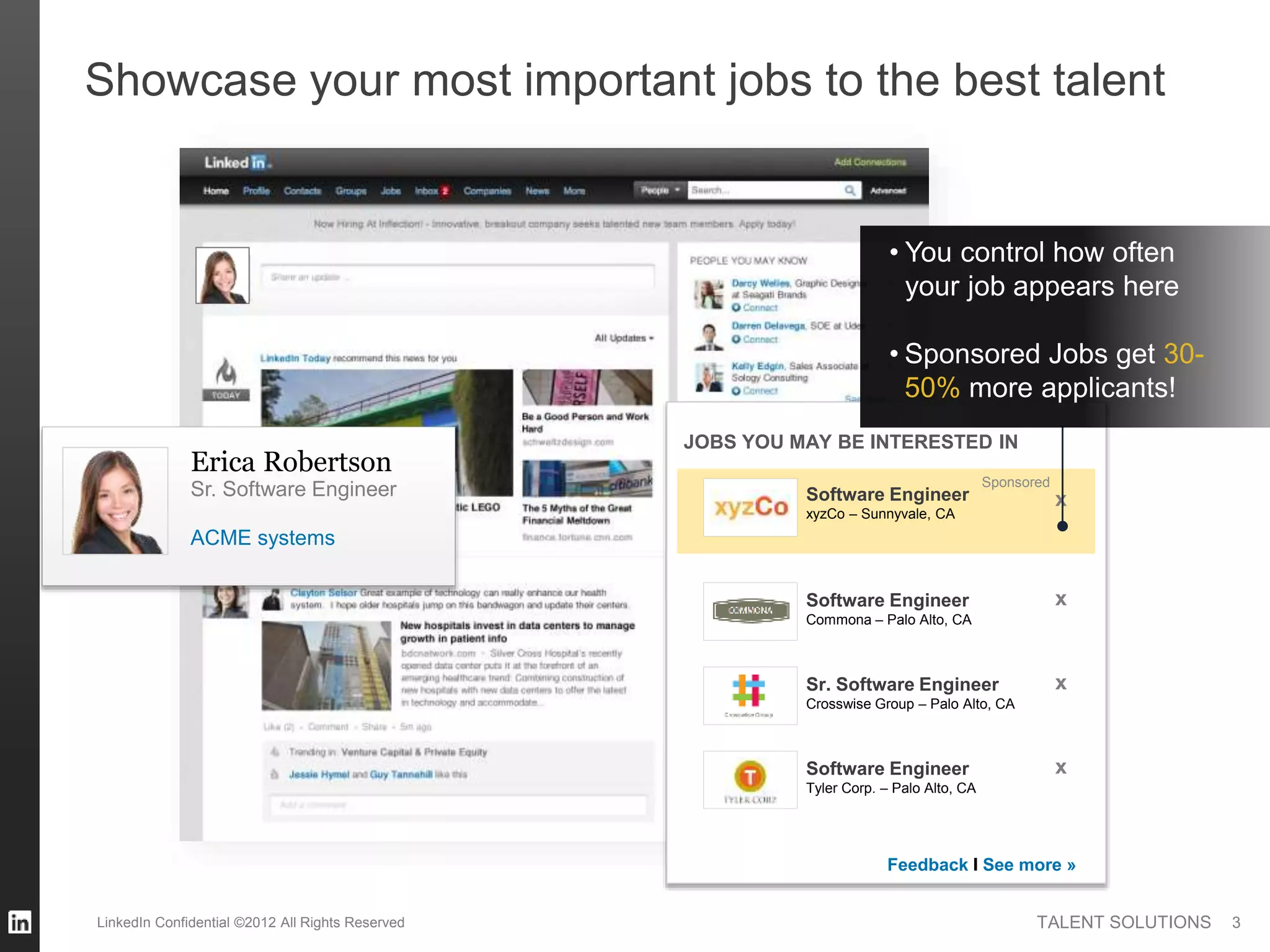 TALENT SOLUTIONS
Showcase your most important jobs to the best talent
Erica Robertson
ACME systems
Sr. Software Engineer
JOBS YOU MAY BE INTERESTED IN
Feedback I See more »
Sponsored
Software Engineer
xyzCo – Sunnyvale, CA
xSoftware Engineer
Commona – Palo Alto, CA
x
xSr. Software Engineer
Crosswise Group – Palo Alto, CA
xSoftware Engineer
Tyler Corp. – Palo Alto, CA
• You control how often
your job appears here
• Sponsored Jobs get 30-
50% more applicants!
3LinkedIn Confidential ©2012 All Rights Reserved
 