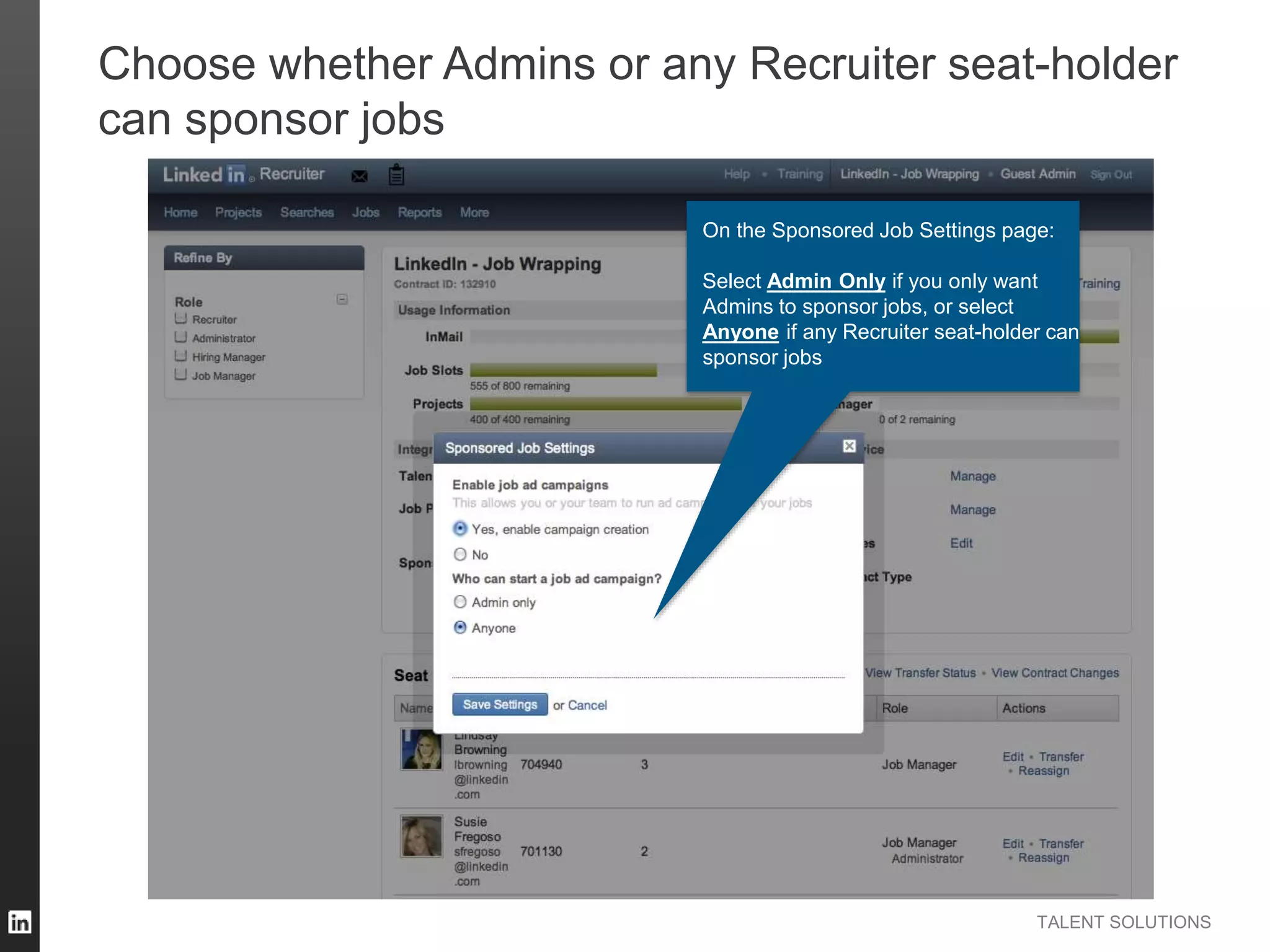 TALENT SOLUTIONS
Choose whether Admins or any Recruiter seat-holder
can sponsor jobs
On the Sponsored Job Settings page:
Select Admin Only if you only want
Admins to sponsor jobs, or select
Anyone if any Recruiter seat-holder can
sponsor jobs
 