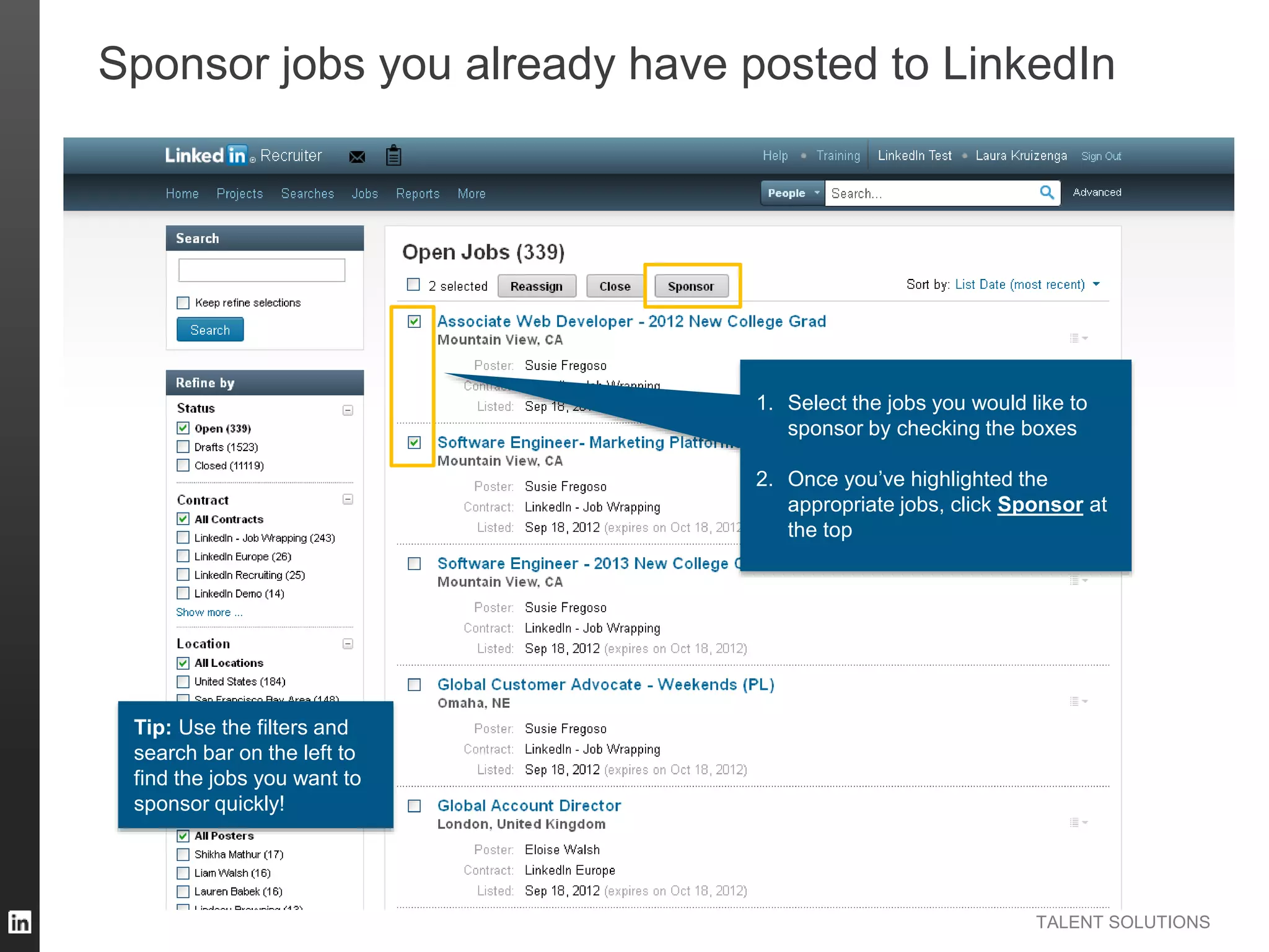 TALENT SOLUTIONS
Sponsor jobs you already have posted to LinkedIn
1. Select the jobs you would like to
sponsor by checking the boxes
2. Once you’ve highlighted the
appropriate jobs, click Sponsor at
the top
Tip: Use the filters and
search bar on the left to
find the jobs you want to
sponsor quickly!
 