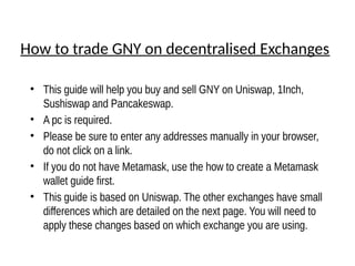 How to trade GNY on decentralised Exchanges
• This guide will help you buy and sell GNY on Uniswap, 1Inch,
Sushiswap and Pancakeswap.
• A pc is required.
• Please be sure to enter any addresses manually in your browser,
do not click on a link.
• If you do not have Metamask, use the how to create a Metamask
wallet guide first.
• This guide is based on Uniswap. The other exchanges have small
differences which are detailed on the next page. You will need to
apply these changes based on which exchange you are using.
 