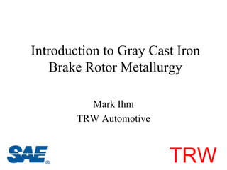 Introduction to Gray Cast Iron
   Brake Rotor Metallurgy

          Mark Ihm
        TRW Automotive



                         TRW
 
