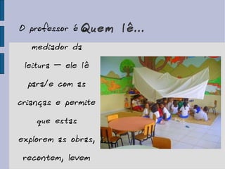 Quem lê... O professor é o mediador da leitura – ele lê para/e com as crianças e permite que estas explorem as obras, recontem, levem para casa... 