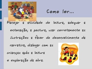 Como ler... Planejar a atividade de leitura, adequar a entonação, a postura, usar corretamente as ilustrações a favor do desenvolvimento da narrativa, dialogar com as  crianças após a leitura  e exploração da obra. 