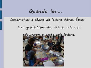 Quando ler... Desenvolver o hábito da leitura diária, fazer isso gradativamente, até as crianças adquirirem o gosto pela leitura. 