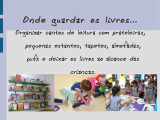 Onde guardar os livros... Organizar cantos de leitura com prateleiras, pequenas estantes, tapetes, almofadas, pufs e deixar os livros ao alcance das crianças. 