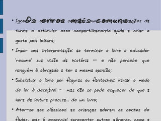 Os erros mais comuns... Ignorar a opinião das crianças: ouvir as considerações da turma e estimular esse compartilhamento ajuda a criar o gosto pela leitura; Impor uma interpretação: ao terminar o livro o educador 'resume' sua visão da história – e não percebe que ninguém é obrigado a ter a mesma opinião; Substituir o livro por figuras ou fantoches: variar o modo de ler é desejável -  mas não se pode esquecer de que a hora da leitura precisa... de um livro; Ater-se aos clássicos: as crianças adoram os contos de fadas, mas é essencial apresentar outros gêneros, como a poesia. 