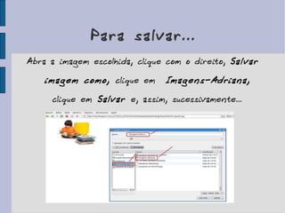 Para salvar... Abra a imagem escolhida, clique com o direito,  Salvar imagem como,  clique em   Imagens-Adriana,  clique em  Salvar  e, assim, sucessivamente... 
