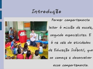Introdução Formar comportamento leitor é missão da escola, segundo especialistas. E é na sala de atividades da Educação Infantil, que se começa a desenvolver esse comportamento. 