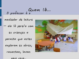 Quem lê... O professor é o mediador da leitura – ele lê para/e com as crianças e permite que estas explorem as obras, recontem, levem para casa... 