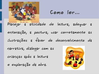 Como ler... Planejar a atividade de leitura, adequar a entonação, a postura, usar corretamente as ilustrações a favor do desenvolvimento da narrativa, dialogar com as  crianças após a leitura  e exploração da obra. 