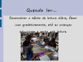 Quando ler... Desenvolver o hábito da leitura diária, fazer isso gradativamente, até as crianças adquirirem o gosto pela leitura. 