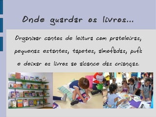 Onde guardar os livros... Organizar cantos de leitura com prateleiras, pequenas estantes, tapetes, almofadas, pufs e deixar os livros ao alcance das crianças. 
