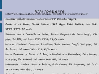 BIBLIOGRAFIA http://revistaescola.abril.com.br/educacao-infantil/4-a-6-anos/literatura-educacao-infantil-comecar-muitos-livros-584120.shtml?page=1  Andar entre Livros, Teresa Colomer, 208 págs., Global Editora, tel. (11) 3277-7999, 35 reais Caminhos para a Formação do Leitor, Renata Junqueira de Souza (org.), 120 págs., Ed. DCL, tel. (11) 3932-5222, 27,50 reais Leituras Literárias: Discursos Transitivos, Zélia Versiani (org.), 208 págs., Ed. Autêntica, tel. 0800-283-1322, 43,90 reais Ler e Escrever na Escola - O Real, o Possível e o Necessário, Delia Lerner, 128 págs., Ed. Artmed, tel. 0800-703-3444, 36 reais Letramento Literário: Teoria e Prática, Rildo Cosson, Ed. Contexto, tel. (11) 3832-5838, 144 págs., 25 reais A Paixão pelos Livros, vários autores, 152 págs., Ed. Casa da Palavra, tel. (21) 2222-3167, 35 reais 