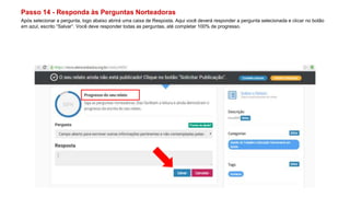 Passo 14 - Responda às Perguntas Norteadoras
Após selecionar a pergunta, logo abaixo abrirá uma caixa de Resposta. Aqui você deverá responder a pergunta selecionada e clicar no botão
em azul, escrito “Salvar”. Você deve responder todas as perguntas, até completar 100% de progresso.
 