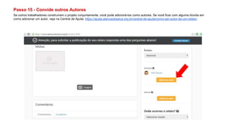 Passo 15 - Convide outros Autores
Se outros trabalhadores construíram o projeto conjuntamente, você pode adicioná-los como autores. Se você ficar com alguma dúvida em
como adicionar um autor, veja na Central de Ajuda: https://ajuda.atencaobasica.org.br/central-de-ajuda/como-ser-autor-de-um-relato/.
 
