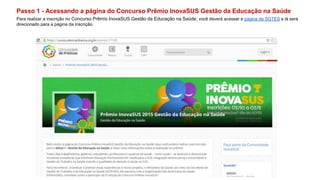 Passo 1 - Acessando a página do Concurso Prêmio InovaSUS Gestão da Educação na Saúde
Para realizar a inscrição no Concurso Prêmio InovaSUS Gestão da Educação na Saúde, você deverá acessar a página da SGTES e lá será
direcionado para a página da inscrição.
 