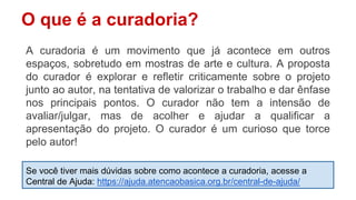 O que é a curadoria?
A curadoria é um movimento que já acontece em outros
espaços, sobretudo em mostras de arte e cultura. A proposta
do curador é explorar e refletir criticamente sobre o projeto
junto ao autor, na tentativa de valorizar o trabalho e dar ênfase
nos principais pontos. O curador não tem a intensão de
avaliar/julgar, mas de acolher e ajudar a qualificar a
apresentação do projeto. O curador é um curioso que torce
pelo autor!
Se você tiver mais dúvidas sobre como acontece a curadoria, acesse a
Central de Ajuda: https://ajuda.atencaobasica.org.br/central-de-ajuda/
 