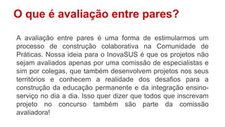 O que é avaliação entre pares?
A avaliação entre pares é uma forma de estimularmos um
processo de construção colaborativa na Comunidade de
Práticas. Nossa ideia para o InovaSUS é que os projetos não
sejam avaliados apenas por uma comissão de especialistas e
sim por colegas, que também desenvolvem projetos nos seus
territórios e conhecem a realidade dos desafios para a
construção da educação permanente e da integração ensino-
serviço no dia a dia. Isso quer dizer que todos que inscrevam
projeto no concurso também são parte da comissão
avaliadora!
 