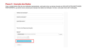 Passo 5 - Inserção dos Dados
Caso o projeto tenha mais de uma instituição representante, você pode incluir as demais clicando em INCLUIR OUTRA INSTITUIÇÃO
PARTICIPANTE, que abrirá novos campos para inserção dos dados da instituição. Ao todo, você pode incluir até 5 instituições.
 